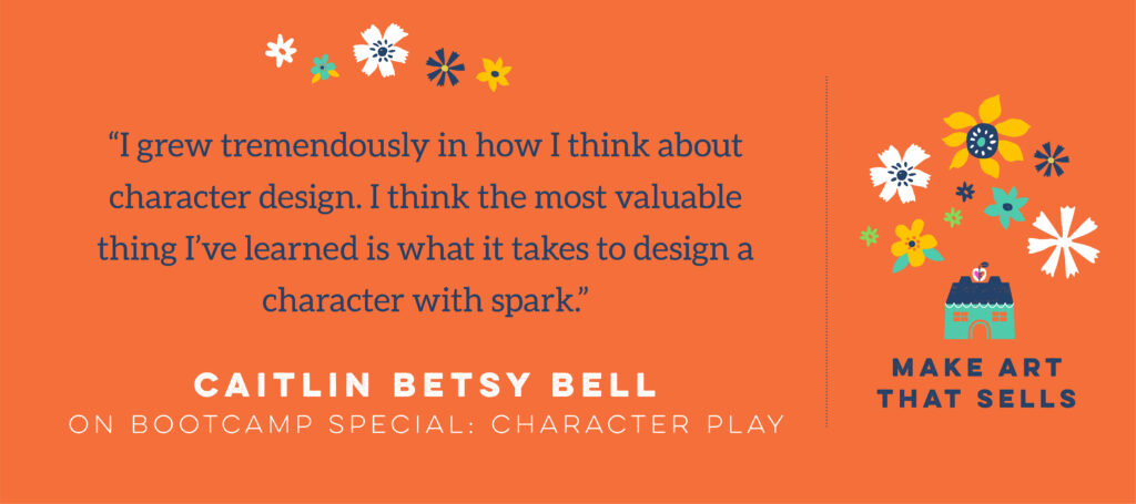Caitlin Betsy bell testimonial for Make Art That Sells Character Play "I grew tremendously in how I think about character design. I think the most valuable thing I've learned is what it takes to design a character with spark"